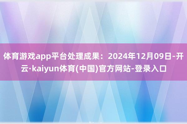 体育游戏app平台处理成果：2024年12月09日-开云·kaiyun体育(中国)官方网站-登录入口