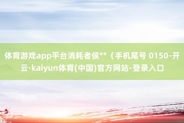 体育游戏app平台消耗者侯**（手机尾号 0150-开云·kaiyun体育(中国)官方网站-登录入口