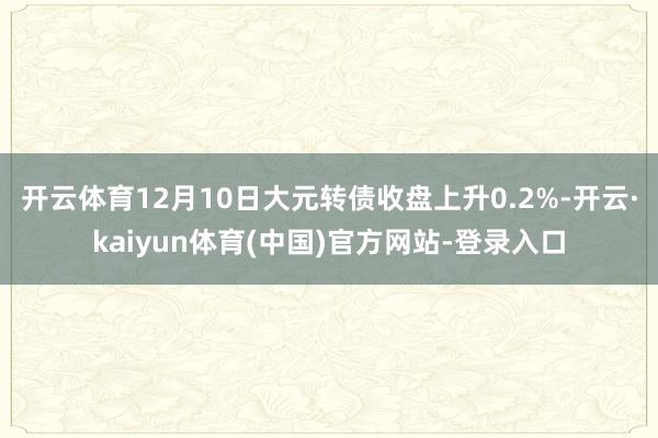 开云体育12月10日大元转债收盘上升0.2%-开云·kaiyun体育(中国)官方网站-登录入口