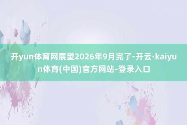 开yun体育网展望2026年9月完了-开云·kaiyun体育(中国)官方网站-登录入口