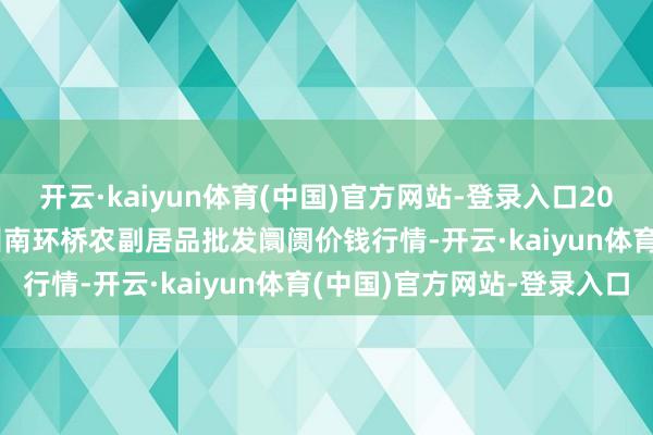 开云·kaiyun体育(中国)官方网站-登录入口2024年12月17日江苏苏州南环桥农副居品批发阛阓价钱行情-开云·kaiyun体育(中国)官方网站-登录入口