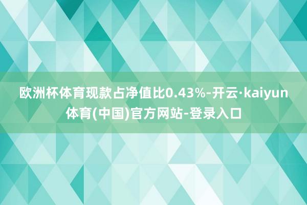 欧洲杯体育现款占净值比0.43%-开云·kaiyun体育(中国)官方网站-登录入口