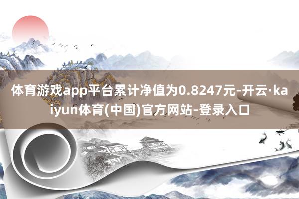 体育游戏app平台累计净值为0.8247元-开云·kaiyun体育(中国)官方网站-登录入口