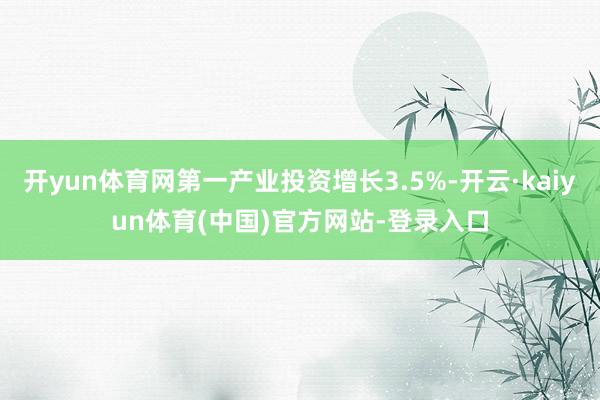 开yun体育网第一产业投资增长3.5%-开云·kaiyun体育(中国)官方网站-登录入口