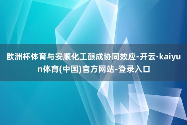欧洲杯体育与安顺化工酿成协同效应-开云·kaiyun体育(中国)官方网站-登录入口