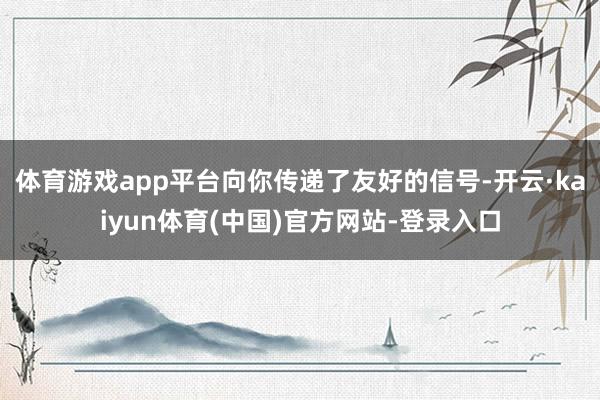 体育游戏app平台向你传递了友好的信号-开云·kaiyun体育(中国)官方网站-登录入口
