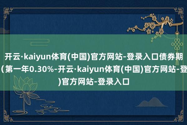 开云·kaiyun体育(中国)官方网站-登录入口债券期限6年（第一年0.30%-开云·kaiyun体育(中国)官方网站-登录入口