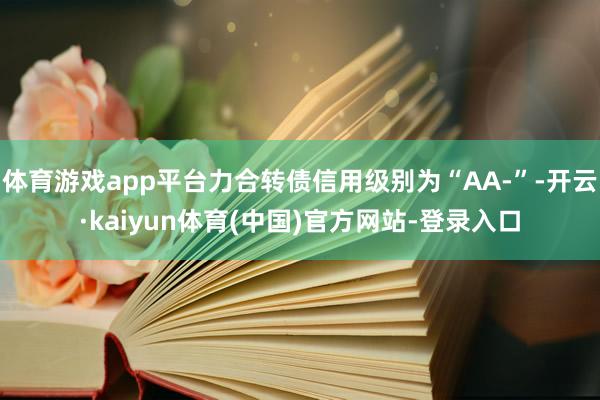 体育游戏app平台力合转债信用级别为“AA-”-开云·kaiyun体育(中国)官方网站-登录入口
