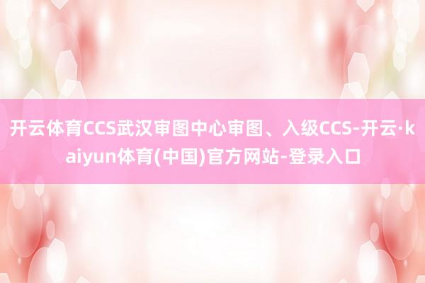 开云体育CCS武汉审图中心审图、入级CCS-开云·kaiyun体育(中国)官方网站-登录入口