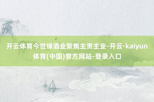 开云体育今世缘酒业聚焦主责主业-开云·kaiyun体育(中国)官方网站-登录入口