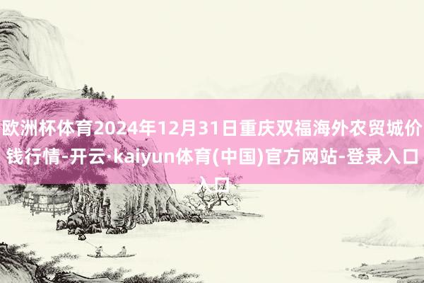 欧洲杯体育2024年12月31日重庆双福海外农贸城价钱行情-开云·kaiyun体育(中国)官方网站-登录入口