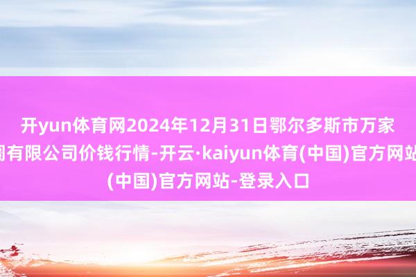 开yun体育网2024年12月31日鄂尔多斯市万家惠农贸阛阓有限公司价钱行情-开云·kaiyun体育(中国)官方网站-登录入口