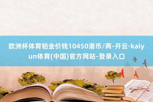 欧洲杯体育铂金价钱10450港币/两-开云·kaiyun体育(中国)官方网站-登录入口