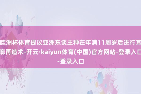 欧洲杯体育提议亚洲东谈主种在年满11周岁后进行耳廓再造术-开云·kaiyun体育(中国)官方网站-登录入口