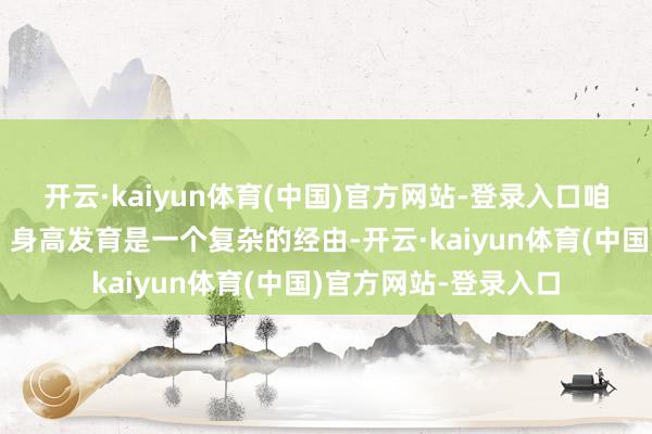 开云·kaiyun体育(中国)官方网站-登录入口咱们要明确一个看法：身高发育是一个复杂的经由-开云·kaiyun体育(中国)官方网站-登录入口