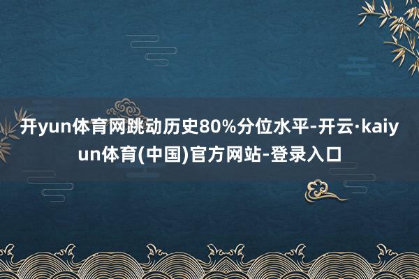 开yun体育网跳动历史80%分位水平-开云·kaiyun体育(中国)官方网站-登录入口