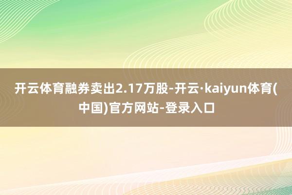 开云体育融券卖出2.17万股-开云·kaiyun体育(中国)官方网站-登录入口