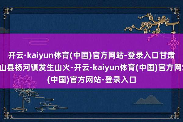 开云·kaiyun体育(中国)官方网站-登录入口甘肃省天水市武山县杨河镇发生山火-开云·kaiyun体育(中国)官方网站-登录入口