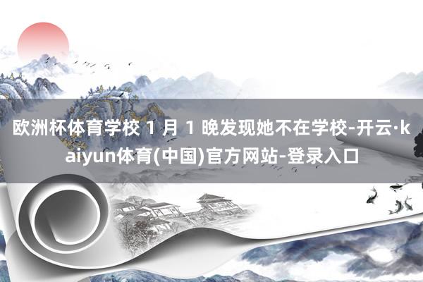 欧洲杯体育学校 1 月 1 晚发现她不在学校-开云·kaiyun体育(中国)官方网站-登录入口