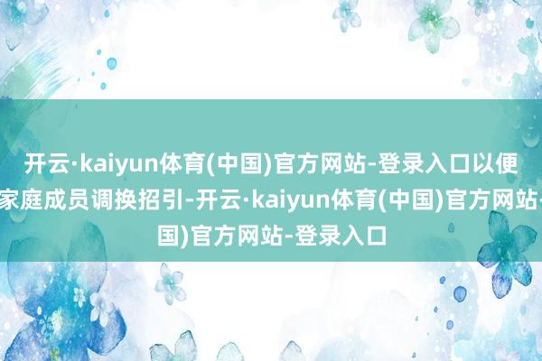 开云·kaiyun体育(中国)官方网站-登录入口以便更好地与家庭成员调换招引-开云·kaiyun体育(中国)官方网站-登录入口