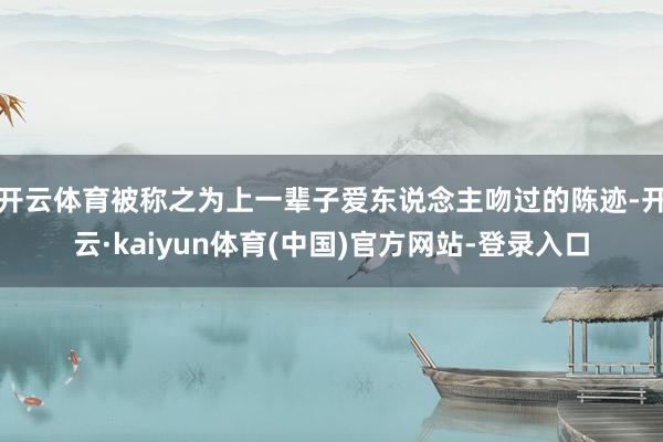 开云体育被称之为上一辈子爱东说念主吻过的陈迹-开云·kaiyun体育(中国)官方网站-登录入口
