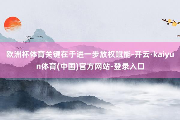 欧洲杯体育关键在于进一步放权赋能-开云·kaiyun体育(中国)官方网站-登录入口