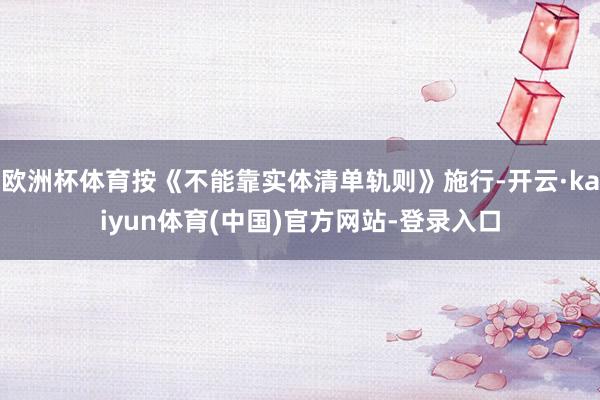欧洲杯体育按《不能靠实体清单轨则》施行-开云·kaiyun体育(中国)官方网站-登录入口