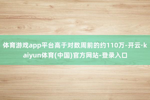 体育游戏app平台高于对数周前的约110万-开云·kaiyun体育(中国)官方网站-登录入口