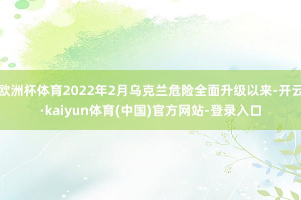 欧洲杯体育2022年2月乌克兰危险全面升级以来-开云·kaiyun体育(中国)官方网站-登录入口