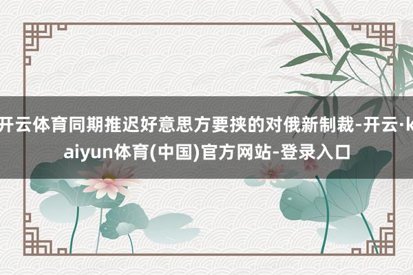 开云体育同期推迟好意思方要挟的对俄新制裁-开云·kaiyun体育(中国)官方网站-登录入口