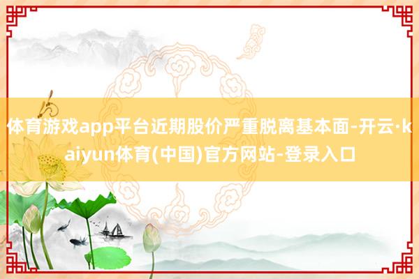 体育游戏app平台近期股价严重脱离基本面-开云·kaiyun体育(中国)官方网站-登录入口