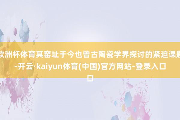 欧洲杯体育其窑址于今也曾古陶瓷学界探讨的紧迫课题-开云·kaiyun体育(中国)官方网站-登录入口