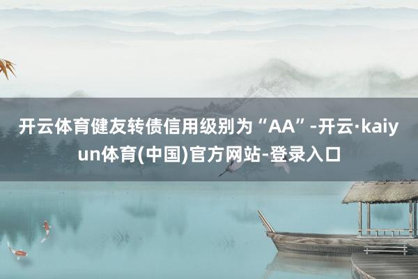 开云体育健友转债信用级别为“AA”-开云·kaiyun体育(中国)官方网站-登录入口