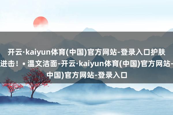 开云·kaiyun体育(中国)官方网站-登录入口护肤比化妆更进击！• 温文洁面-开云·kaiyun体育(中国)官方网站-登录入口