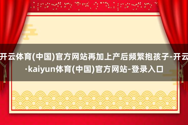 开云体育(中国)官方网站再加上产后频繁抱孩子-开云·kaiyun体育(中国)官方网站-登录入口