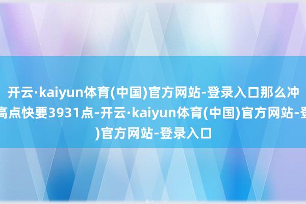 开云·kaiyun体育(中国)官方网站-登录入口那么冲击前边高点快要3931点-开云·kaiyun体育(中国)官方网站-登录入口