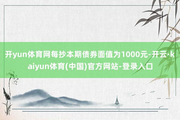 开yun体育网每抄本期债券面值为1000元-开云·kaiyun体育(中国)官方网站-登录入口