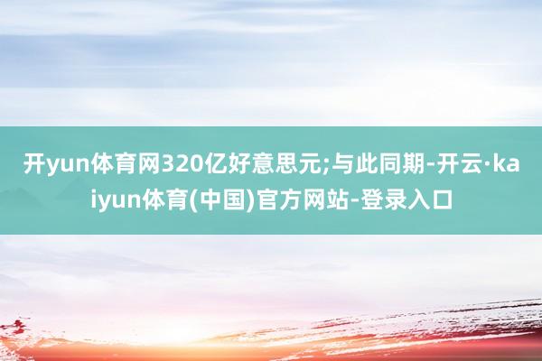 开yun体育网320亿好意思元;与此同期-开云·kaiyun体育(中国)官方网站-登录入口