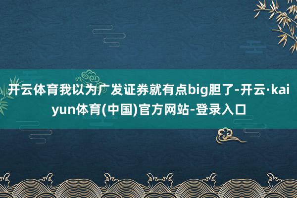 开云体育我以为广发证券就有点big胆了-开云·kaiyun体育(中国)官方网站-登录入口