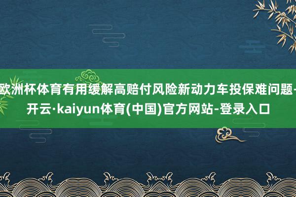 欧洲杯体育有用缓解高赔付风险新动力车投保难问题-开云·kaiyun体育(中国)官方网站-登录入口