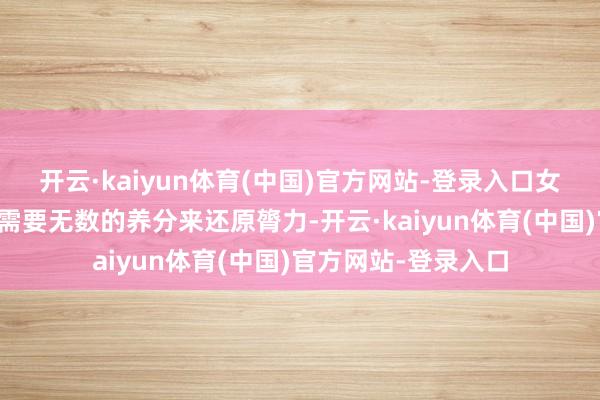 开云·kaiyun体育(中国)官方网站-登录入口女性一又友们的躯壳需要无数的养分来还原膂力-开云·kaiyun体育(中国)官方网站-登录入口