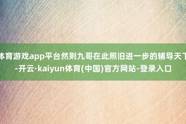 体育游戏app平台然则九哥在此照旧进一步的辅导天下-开云·kaiyun体育(中国)官方网站-登录入口