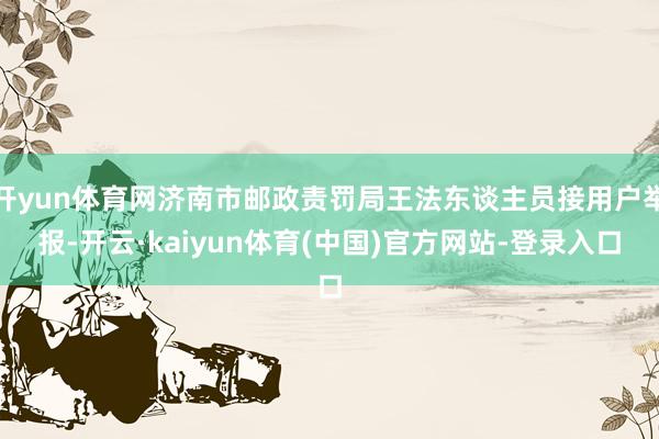 开yun体育网济南市邮政责罚局王法东谈主员接用户举报-开云·kaiyun体育(中国)官方网站-登录入口