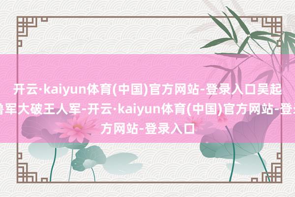 开云·kaiyun体育(中国)官方网站-登录入口吴起指示鲁军大破王人军-开云·kaiyun体育(中国)官方网站-登录入口
