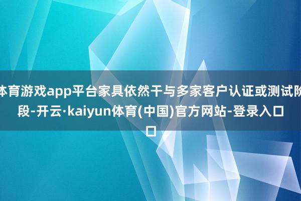 体育游戏app平台家具依然干与多家客户认证或测试阶段-开云·kaiyun体育(中国)官方网站-登录入口