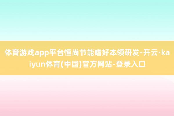 体育游戏app平台恒尚节能嗜好本领研发-开云·kaiyun体育(中国)官方网站-登录入口