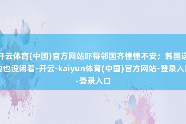 开云体育(中国)官方网站吓得邻国齐惶惶不安；韩国这边也没闲着-开云·kaiyun体育(中国)官方网站-登录入口