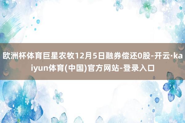 欧洲杯体育巨星农牧12月5日融券偿还0股-开云·kaiyun