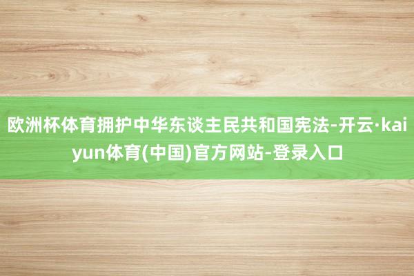 欧洲杯体育拥护中华东谈主民共和国宪法-开云·kaiyun体育