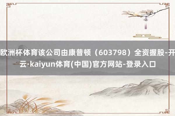 欧洲杯体育该公司由康普顿(603798)全资握股-开云·kaiyun体育(中国)官方网站-登录入口